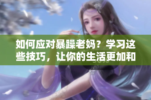 如何应对暴躁老妈？学习这些技巧，让你的生活更加和谐和愉快！
