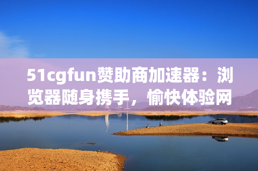 51cgfun赞助商加速器：浏览器随身携手，愉快体验网络世界