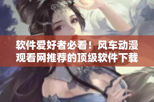 软件爱好者必看！风车动漫观看网推荐的顶级软件下载及使用攻略