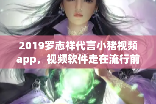 2019罗志祥代言小猪视频app，视频软件走在流行前沿