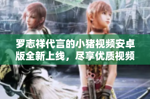 罗志祥代言的小猪视频安卓版全新上线，尽享优质视频内容