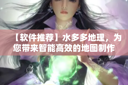 【软件推荐】水多多地理，为您带来智能高效的地图制作体验