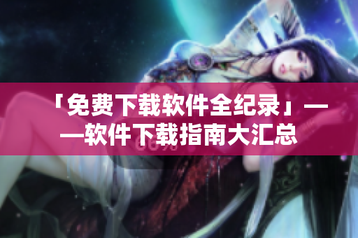 「免费下载软件全纪录」——软件下载指南大汇总