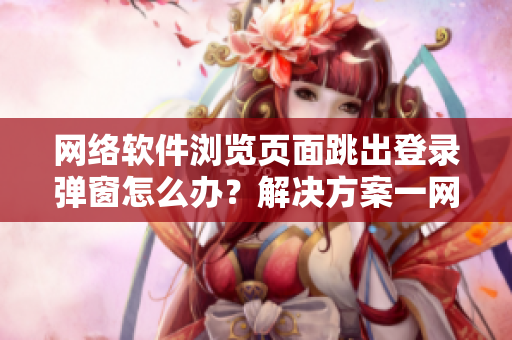 网络软件浏览页面跳出登录弹窗怎么办？解决方案一网打尽