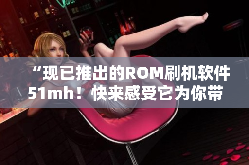 “现已推出的ROM刷机软件51mh！快来感受它为你带去的更强大能力！”