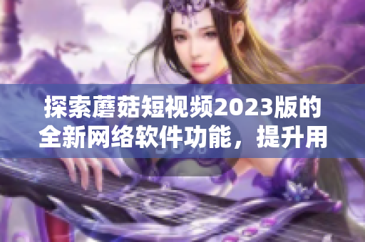 探索蘑菇短视频2023版的全新网络软件功能，提升用户体验