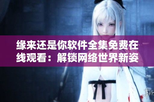 缘来还是你软件全集免费在线观看：解锁网络世界新姿势！