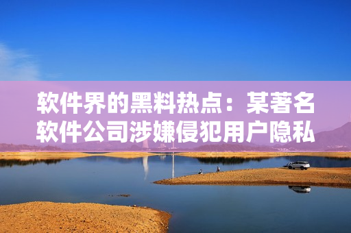 软件界的黑料热点：某著名软件公司涉嫌侵犯用户隐私，引发网友热议