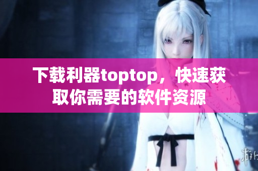 下载利器toptop，快速获取你需要的软件资源