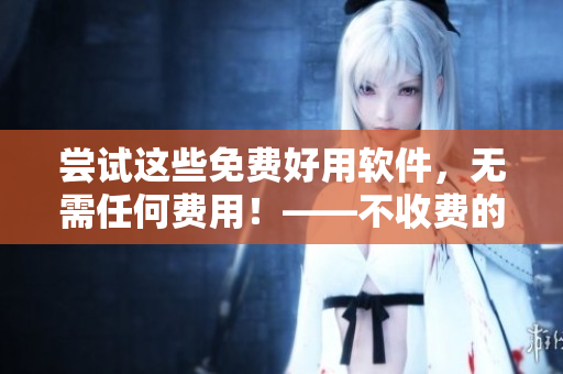 尝试这些免费好用软件，无需任何费用！——不收费的十款必备软件推荐