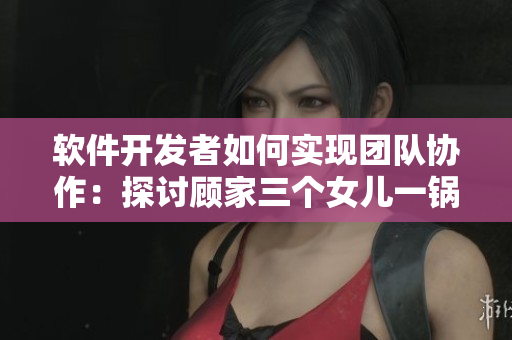 软件开发者如何实现团队协作：探讨顾家三个女儿一锅烩大团圆的经验