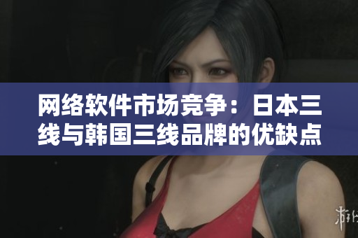 网络软件市场竞争：日本三线与韩国三线品牌的优缺点对比