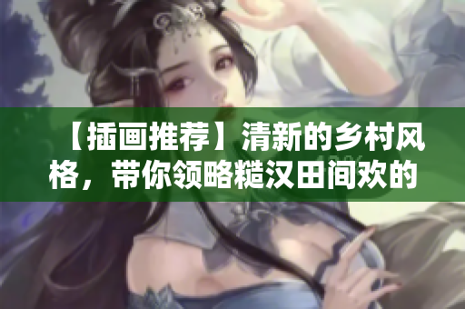 【插画推荐】清新的乡村风格，带你领略糙汉田间欢的美好生活方式！