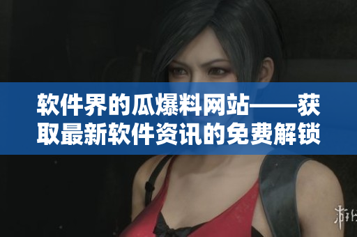软件界的瓜爆料网站——获取最新软件资讯的免费解锁门票