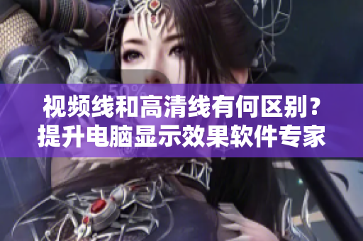视频线和高清线有何区别？提升电脑显示效果软件专家详细解释