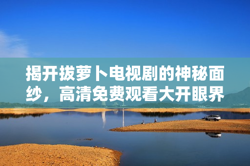 揭开拔萝卜电视剧的神秘面纱，高清免费观看大开眼界