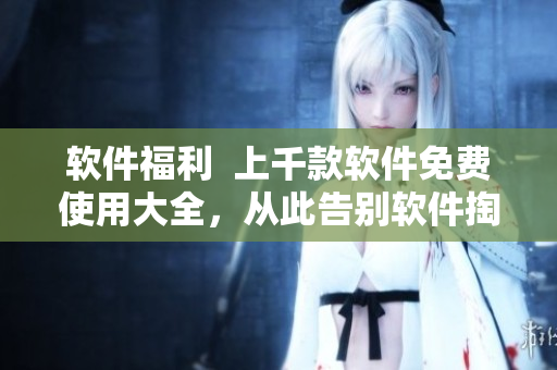 软件福利  上千款软件免费使用大全，从此告别软件掏钱时代！