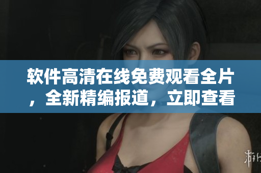 软件高清在线免费观看全片，全新精编报道，立即查看！