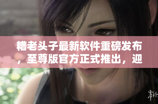 糟老头子最新软件重磅发布，至尊版官方正式推出，迎合网络时代潮流