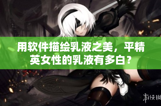 用软件描绘乳液之美，平精英女性的乳液有多白？