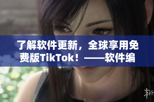 了解软件更新，全球享用免费版TikTok！——软件编辑