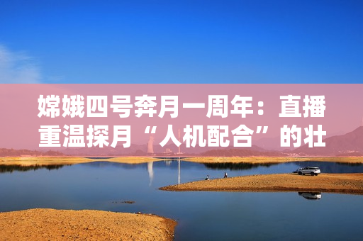 嫦娥四号奔月一周年：直播重温探月“人机配合”的壮观一刻