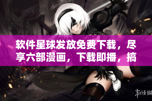软件星球发放免费下载，尽享六部漫画，下载即播，搞笑欢乐等你来！