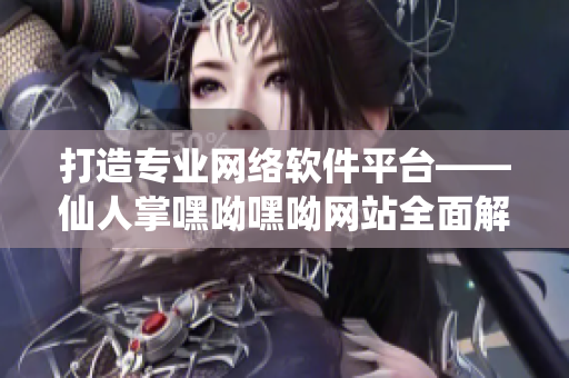 打造专业网络软件平台——仙人掌嘿呦嘿呦网站全面解析