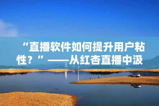 “直播软件如何提升用户粘性？”——从红杏直播中汲取经验