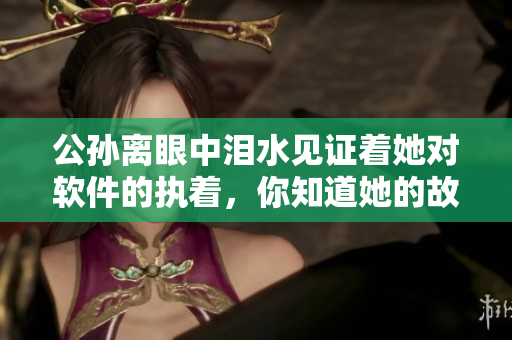 公孙离眼中泪水见证着她对软件的执着，你知道她的故事吗？