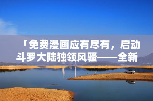 「免费漫画应有尽有，启动斗罗大陆独领风骚——全新六漫画阅读软件震撼上线」