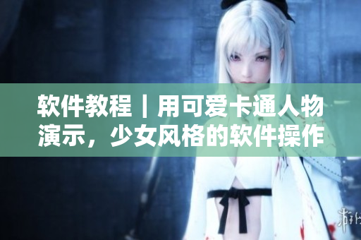 软件教程｜用可爱卡通人物演示，少女风格的软件操作指南