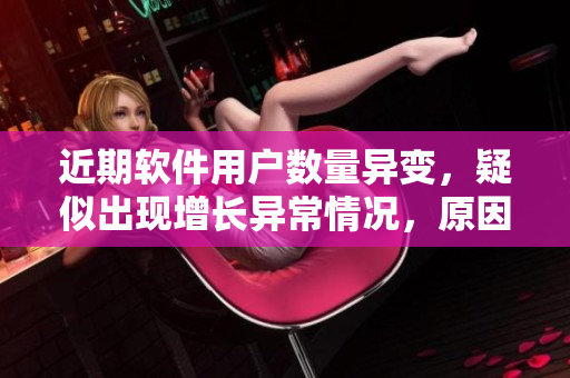 近期软件用户数量异变，疑似出现增长异常情况，原因何在？