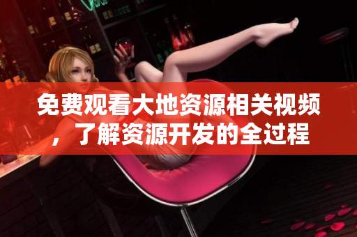 免费观看大地资源相关视频，了解资源开发的全过程