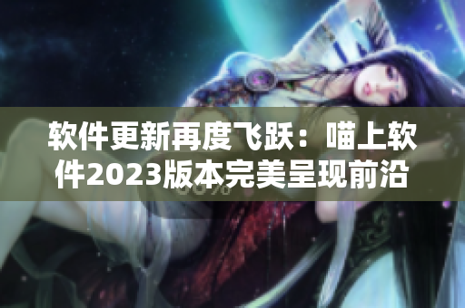 软件更新再度飞跃：喵上软件2023版本完美呈现前沿科技与用户体验
