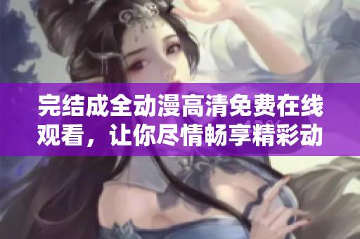 完结成全动漫高清免费在线观看，让你尽情畅享精彩动漫，快来感受吧！