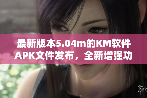 最新版本5.04m的KM软件APK文件发布，全新增强功能让您的网络体验更高效