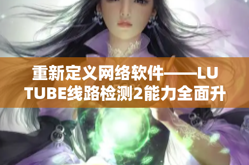 重新定义网络软件——LUTUBE线路检测2能力全面升级