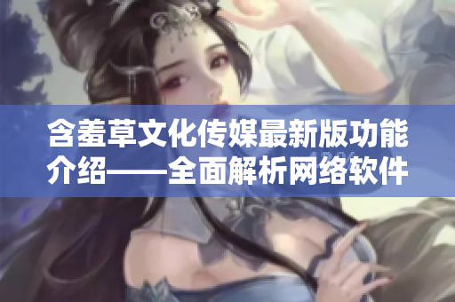 含羞草文化传媒最新版功能介绍——全面解析网络软件新潮流