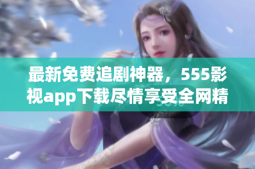 最新免费追剧神器，555影视app下载尽情享受全网精彩影视资源！