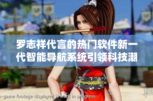 罗志祥代言的热门软件新一代智能导航系统引领科技潮流