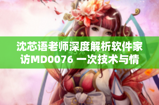 沈芯语老师深度解析软件家访MD0076 一次技术与情感并重的探讨