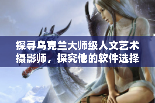 探寻乌克兰大师级人文艺术摄影师，探究他的软件选择与摄影之间的关联
