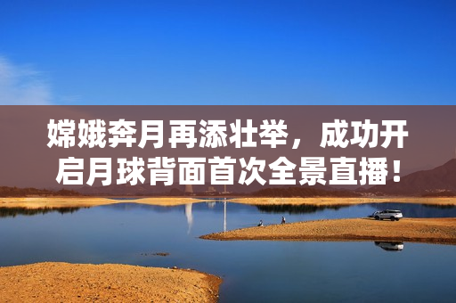 嫦娥奔月再添壮举，成功开启月球背面首次全景直播！