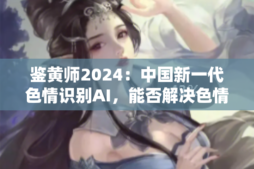鉴黄师2024：中国新一代色情识别AI，能否解决色情内容泛滥的难题？