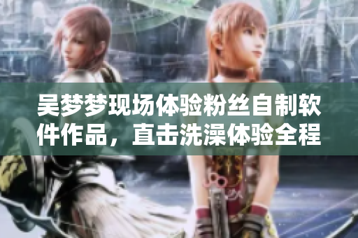 吴梦梦现场体验粉丝自制软件作品，直击洗澡体验全程