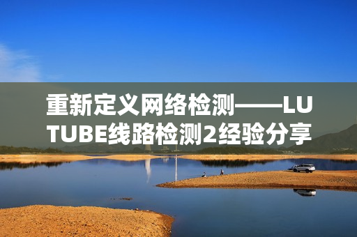 重新定义网络检测——LUTUBE线路检测2经验分享