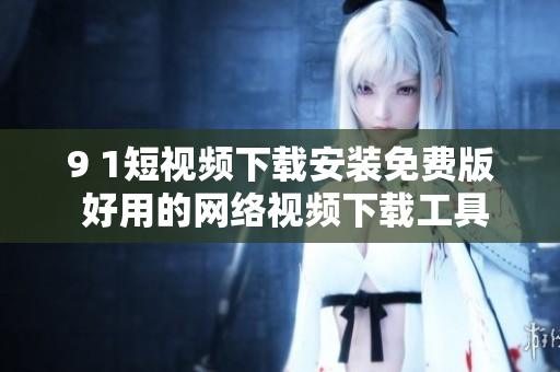 9 1短视频下载安装免费版 好用的网络视频下载工具推荐
