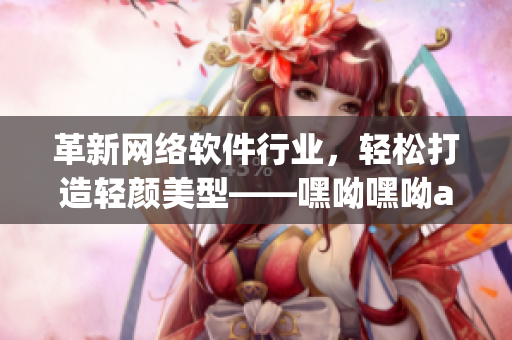 革新网络软件行业，轻松打造轻颜美型——嘿呦嘿呦app网站推广