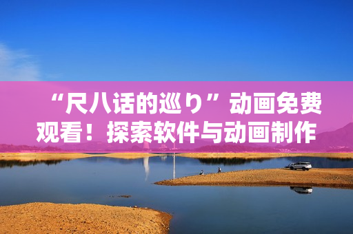 “尺八话的巡り”动画免费观看！探索软件与动画制作的奇妙交集